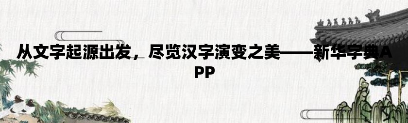 从文字起源出发，尽览汉字演变之美——新华字典app