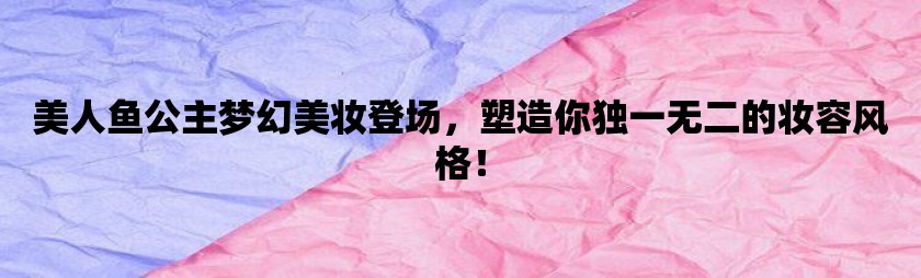 美人鱼公主梦幻美妆登场，塑造你独一无二的妆容风格！