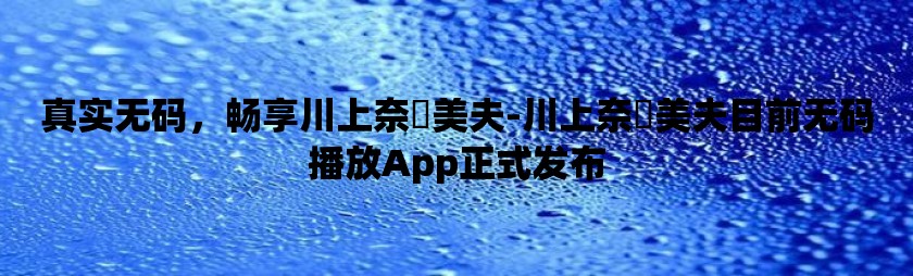 真实无码，畅享川上奈々美夫-川上奈々美夫目前无码播放app正式发布