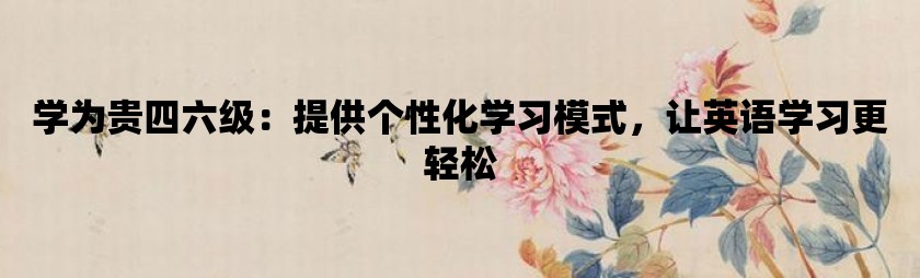 学为贵四六级：提供个性化学习模式，让英语学习更轻松