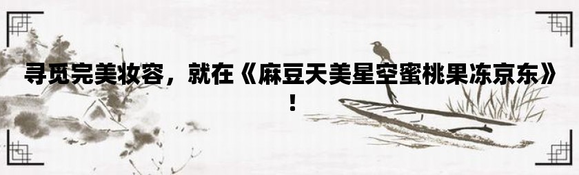 寻觅完美妆容，就在《麻豆天美星空蜜桃果冻京东》！