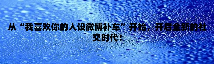 从“我喜欢你的人设微博补车”开始，开启全新的社交时代！