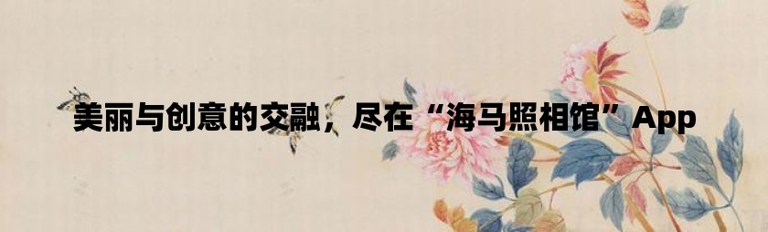 美丽与创意的交融，尽在“海马照相馆”app